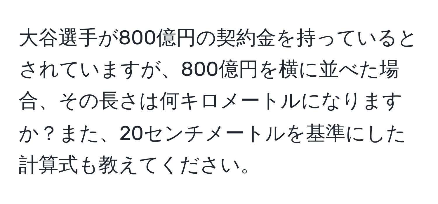 大谷選手が800億円の契約金を持っているとされていますが、800億円を横に並べた場合、その長さは何キロメートルになりますか？また、20センチメートルを基準にした計算式も教えてください。