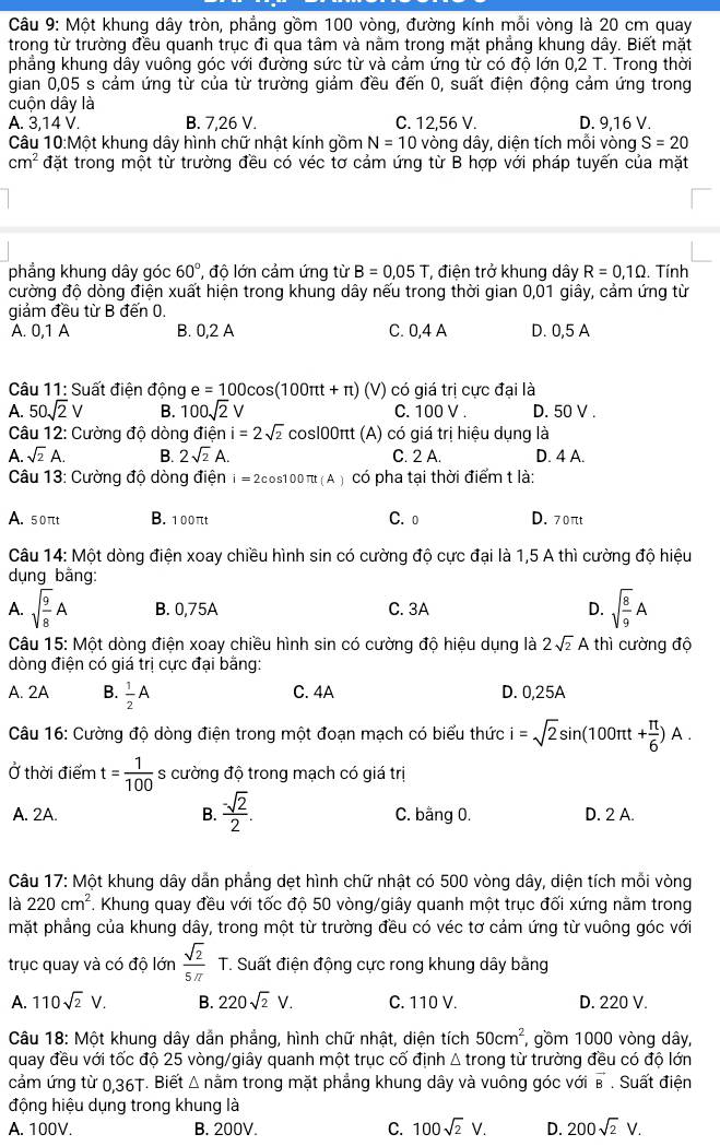 Một khung dây tròn, phẳng gồm 100 vòng, đường kính mỗi vòng là 20 cm quay
trong từ trường đều quanh trục đi qua tâm và nằm trong mặt phẳng khung dây. Biết mặt
phẳng khung dây vuông góc với đường sức từ và cảm ứng từ có độ lớn 0,2 T. Trong thời
gian 0,05 s cảm ứng từ của từ trường giảm đều đến 0, suất điện động cảm ứng trong
cuộn dây là
A. 3,14 V. B. 7,26 V. C. 12,56 V. D. 9,16 V.
Câu 10:Một khung dây hình chữ nhật kính gồm N=10 vòng dây, diện tích mỗi vòng S=20
cm^2 đặt trong một từ trường đều có véc tơ cảm ứng từ B hợp với pháp tuyến của mặt
phẳng khung dây góc 60° , độ lớn cảm ứng từ B=0,05T , điện trở khung dây R=0,1Omega. Tính
cường độ dòng điện xuất hiện trong khung dây nếu trong thời gian 0,01 giây, cảm ứng từ
giảm đều từ B đến 0.
A. 0,1 A B. 0,2 A C. 0,4 A D. 0,5 A
Câu 11: Suất điện động e=100cos (100π t+π )(V) có giá trị cực đại là
A. 50sqrt(2)V B. 100sqrt(2)V C. 100 V . D. 50 V .
Câu 12: Cường độ dòng điện i=2sqrt(2) cos100πt (A) có giá trị hiệu dụng là
A. sqrt(2)A. B. 2sqrt(2)A. C. 2 A. D. 4 A.
Câu 13: Cường độ dòng điện i = 2cos100π (A) có pha tại thời điểm t là:
A. 50πt B. 100πt C. 0 D. 70πt
Câu 14: Một dòng điện xoay chiều hình sin có cường độ cực đại là 1,5 A thì cường độ hiệu
dụng bằng:
A. sqrt(frac 9)8A B. 0,75A C. 3A D. sqrt(frac 8)9A
Câu 15: Một dòng điện xoay chiều hình sin có cường độ hiệu dụng là 2sqrt(2)A thì cường độ
dòng điện có giá trị cực đại bằng:
A. 2A B.  1/2 A C. 4A D. 0,25A
Câu 16: Cường độ dòng điện trong một đoạn mạch có biểu thức i=sqrt(2)sin (100π t+ π /6 )A.
Ở thời điểm t= 1/100  s cường độ trong mạch có giá trị
A. 2A. B.  (-sqrt(2))/2 . C. bằng 0. D. 2 A.
Câu 17: Một khung dây dẫn phẳng dẹt hình chữ nhật có 500 vòng dây, diện tích mỗi vòng
là 220cm^2. Khung quay đều với tốc độ 50 vòng/giây quanh một trục đối xứng nằm trong
mặt phẳng của khung dây, trong một từ trường đều có véc tơ cảm ứng từ vuông góc với
trục quay và có độ lớn  sqrt(2)/5π   T. Suất điện động cực rong khung dây bằng
A. 110sqrt(2)V. B. 220sqrt(2)V. C. 110 V. D. 220 V.
Câu 18: Một khung dây dẫn phẳng, hình chữ nhật, diện tích 50cm^2 , gồm 1000 vòng dây,
quay đều với tốc độ 25 vòng/giây quanh một trục cố định △ t rong từ trường đều có độ lớn
cảm ứng từ 0,36T. Biết Δ nằm trong mặt phẳng khung dây và vuông góc với vector B. Suất điện
động hiệu dụng trong khung là
A. 100V. B. 200V. C. 100sqrt(2)V. D. 200sqrt(2)V.