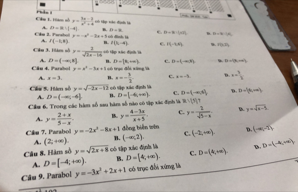 Phần I
Câu 1. Hàm sồ y= (3x-2)/x^2+4  có tập xác định là
A. D=Rvee  -4 . B. D=R C. D=R:(± 2). D. D=9,|4|
Câu 2. Parabol y=-x^2-2x+5 có đình là
A. I(-1;8). B. I(1;-4). c. I(-1,6). D. I(1,2).
Câu 3. Hàm sồ y= 2/sqrt(2x-16)  có tập xác định là
A. D=(-∈fty ;8]. B. D=[8;+∈fty ). C. D=(-∈fty ,8). D. D=(8,+∈fty ).
Câu 4. Parabol y=x^2-3x+1 có trục đối xứng là
A. x=3. B. x=- 3/2 .
D.
C. x=-3. x= 3/2 .
Cầu 5. Hàm sồ y=sqrt(-2x-12) có tập xác định là
A. D=(-∈fty ;-6]. B. D=[-6;+∈fty ). c. D=(-∈fty ;6]. D. D=[6;+∈fty ).
Câu 6. Trong các hàm số sau hàm số nào có tập xác định là R/ 5
A. y= (2+x)/5-x .
B. y= (4-3x)/x+5 . C. y= 2/sqrt(5-x) . D. y=sqrt(x-5).
Câu 7. Parabol y=-2x^2-8x+1 đồng biến trên
B. (-∈fty ;2).
C. (-2;+∈fty ). D. (-∈fty ;-2).
A. (2;+∈fty ). D=(-4;+∈fty ).
Câu 8. Hàm sồ y=sqrt(2x+8) có tập xác định là
A. D=[-4;+∈fty ). B. D=[4;+∈fty ). C. D=(4;+∈fty ).
D.
Câu 9. Parabol y=-3x^2+2x+1 có trục đối xứng là