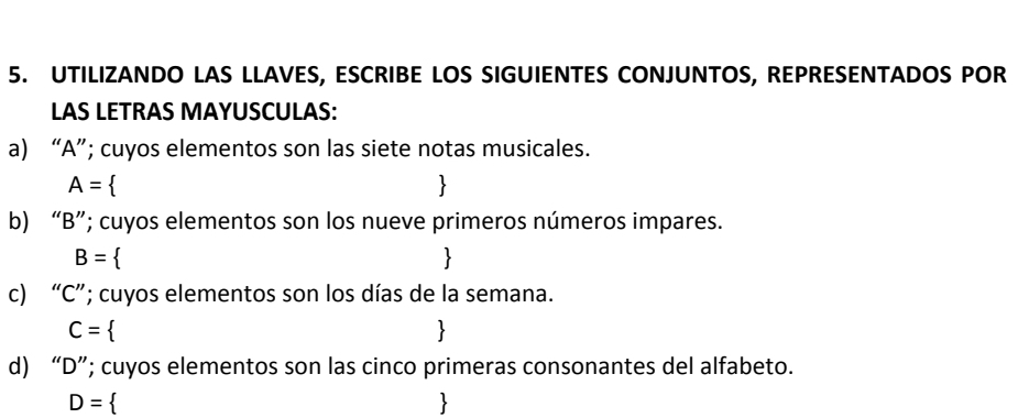 UTILIZANDO LAS LLAVES, ESCRIBE LOS SIGUIENTES CONJUNTOS, REPRESENTADOS POR 
LAS LETRAS MAYUSCULAS: 
a) “ A ”; cuyos elementos son las siete notas musicales.
A=

b) “ B ”; cuyos elementos son los nueve primeros números impares.
B=
c) “ C ”; cuyos elementos son los días de la semana.
C=
d) “ D ”; cuyos elementos son las cinco primeras consonantes del alfabeto.
D=
