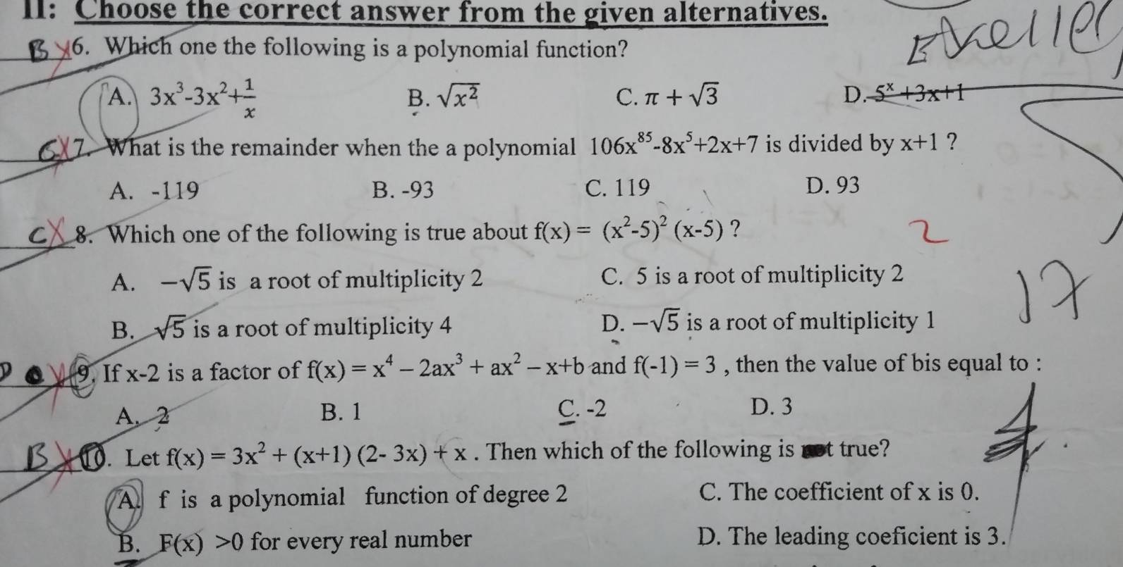 II: Choose the correct answer from the given alternatives.
6. Which one the following is a polynomial function?
A. 3x^3-3x^2+ 1/x  sqrt(x^2) C. π +sqrt(3) D. 5^x+3x+1
B.
7. What is the remainder when the a polynomial 106x^(85)-8x^5+2x+7 is divided by x+1 ?
A. -119 B. -93 C. 119 D. 93
_C 8. Which one of the following is true about f(x)=(x^2-5)^2(x-5) ?
A. -sqrt(5) is a root of multiplicity 2 C. 5 is a root of multiplicity 2
B. sqrt(5) is a root of multiplicity 4 D. -sqrt(5) is a root of multiplicity 1
9. If x-2 is a factor of f(x)=x^4-2ax^3+ax^2-x+b and f(-1)=3 , then the value of bis equal to :
A. 2 B. 1 C. -2 D. 3
0. Let f(x)=3x^2+(x+1)(2-3x)+x. Then which of the following is not true?
A. f is a polynomial function of degree 2 C. The coefficient of x is 0.
B. F(x)>0 for every real number D. The leading coeficient is 3.