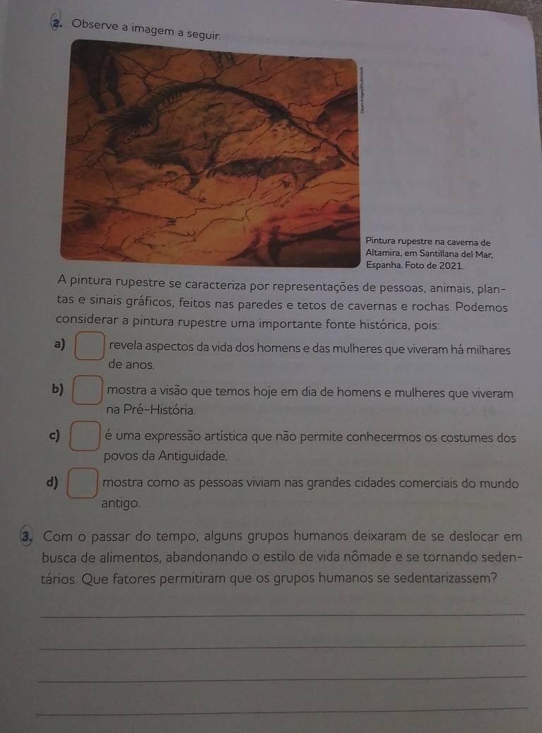 Observe a imagem a
tura rupestre na caverna de
amira, em Santillana del Mar,
panha. Foto de 2021.
A pintura rupestre se caracteriza por representações de pessoas, animais, plan-
tas e sinais gráficos, feitos nas paredes e tetos de cavernas e rochas. Podemos
considerar a pintura rupestre uma importante fonte histórica, pois:
a) revela aspectos da vida dos homens e das mulheres que viveram há milhares
de anos.
b) mostra a visão que temos hoje em dia de homens e mulheres que viveram
na Pré-História.
c) é uma expressão artística que não permite conhecermos os costumes dos
povos da Antiguidade.
d) mostra como as pessoas viviam nas grandes cidades comerciais do mundo
antigo.
3. Com o passar do tempo, alguns grupos humanos deixaram de se deslocar em
busca de alimentos, abandonando o estilo de vida nômade e se tornando seden-
tários. Que fatores permitiram que os grupos humanos se sedentarizassem?
_
_
_
_