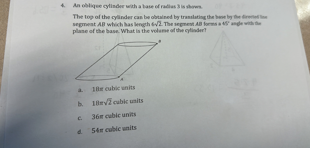 An oblique cylinder with a base of radius 3 is shown.
The top of the cylinder can be obtained by translating the base by the directed line
segment AB which has length 6sqrt(2). The segment AB forms a 45° angle with the
plane of the base. What is the volume of the cylinder?
a. 18π cubic units
b. 18π sqrt(2)cubi c units
c. 36π cubic units
d. 54π cubic units