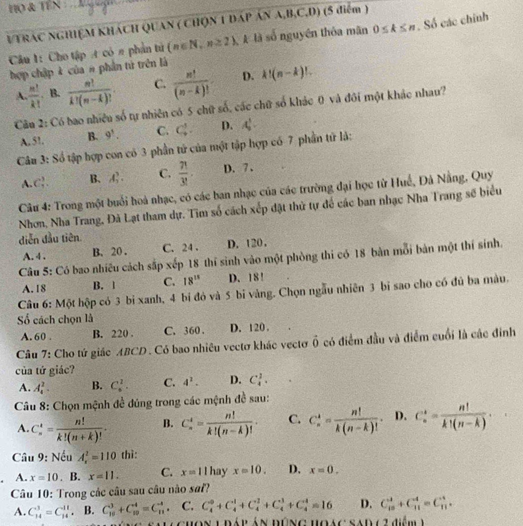 Họ & Tên 
VTRÁC NGHỆM KHÁCH QUAN ( CHQN 1 DÁP ÁN A,B,C,D) (5 điểm )
Câu 1: Cho tập A có π phần tử (n∈ N,n≥ 2) A là số nguyên thỏa mãn 0≤ k≤ n. Số các chính
hợp chập k của # phần tử trên là
A.  m!/k!  B.  n!/k!(n-k)! . C.  n!/(n-k)!  D. k!(n-k)!
Câu 2: Có bao nhiều số tự nhiên có 5 chữ số, các chữ số khác 0 và đôi một khác nhau?
A. 51. B. 9^5. C. C_4^(5. D. A_9^5.
Câu 3: Số tập hợp con có 3 phần tử của một tập hợp có 7 phần tử là:
A. C_5^3. B. A_2^3. C. frac 7!)3!. D. 7 、
Câu 4: Trong một buổi hoà nhạc, có các ban nhạc của các trường đại học từ Huế, Đà Nẵng, Quy
Nhơn, Nha Trang, Đà Lạt tham dự. Tim số cách xếp đặt thử tự để các ban nhạc Nha Trang số biểu
diễn đầu tiên.
A. 4 . B. 20 . C. 24 . D. 120 .
Câu 5: Có bao nhiều cách sắp xếp 18 thí sinh vào một phòng thi có 18 bàn mỗi bản một thí sinh.
A. 18 B. 1 C. 18^(15) D. 18!
Câu 6: Một hộp có 3 bỉ xanh, 4 bi đó và 5 bi vàng. Chọn ngẫu nhiên 3 bi sao cho có đủ ba màu.
ố cách chọn là
A. 60 . B. 220 . C. 360 . D. 120 .
Câu 7: Cho tứ giác ABCD . Có bao nhiều vectơ khác vectơ vector 0 có điểm đầu và điểm cuối là các đinh
của tứ giác?
A. A_4^(2. B. C_6^2. C. 4^2). D. C_4^(2.
Câu 8: Chọn mệnh đề đúng trong các mệnh đề sau:
A. C_n^k=frac n!)k!(n+k)!. C_n^(4=frac n!)k!(n-k)!. C. C_n^(k=frac n!)k(n-k)!. D. C_n^(k=frac n!)k!(n-k).
B.
Câu 9: Nếu A_x^2=110 thì:
A. x=10. B. x=11. C. x=11 hay x=10. D. x=0.
Câu 10: Trong các câu sau câu nào sai?
A. C_(14)^3=C_(14)^(11) B. C_(10)^3+C_(10)^4=C_(11)^(-4). C. C_4^0+C_4^1+C_4^2+C_4^3+C_4^4=16 D. C_(10)^3+C_(11)^4=C_(11)^4.
Lghon lráp án đúng hoác sad (2didm)