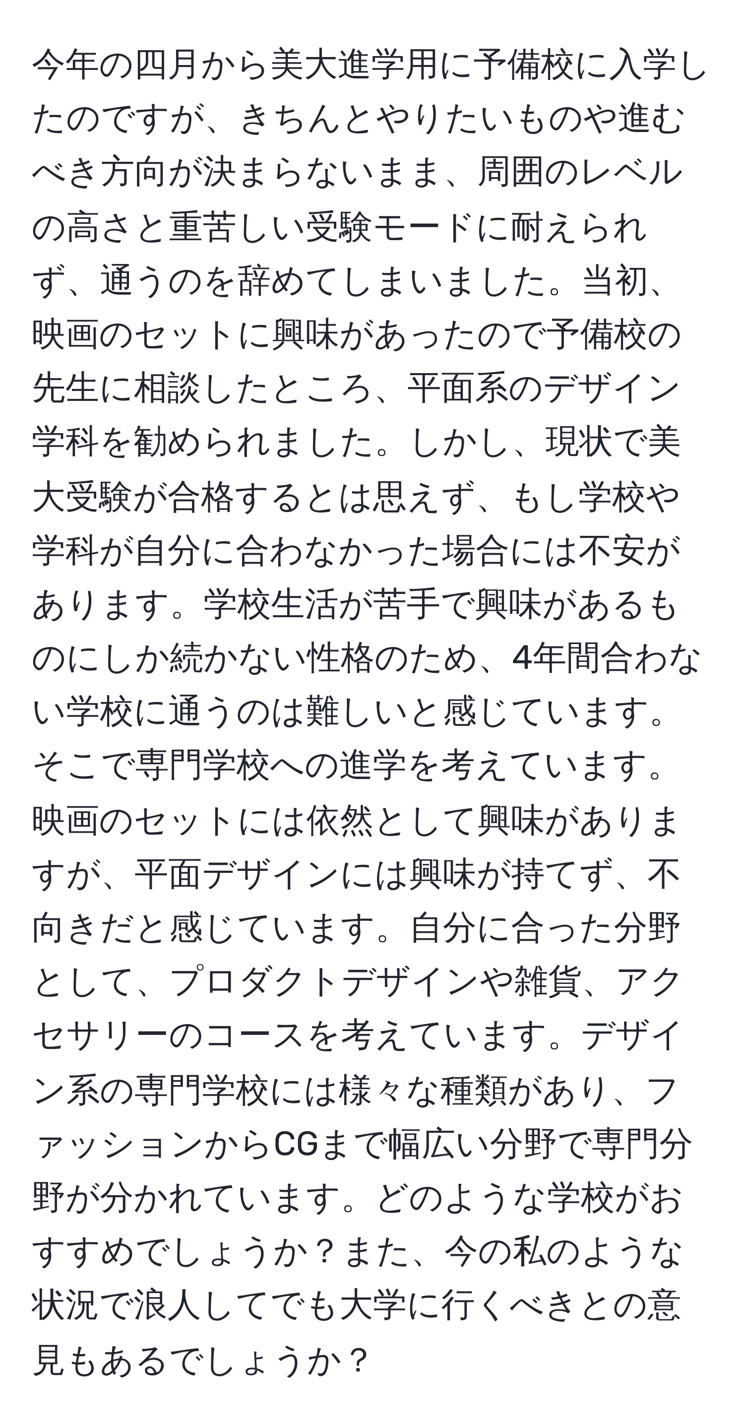 今年の四月から美大進学用に予備校に入学したのですが、きちんとやりたいものや進むべき方向が決まらないまま、周囲のレベルの高さと重苦しい受験モードに耐えられず、通うのを辞めてしまいました。当初、映画のセットに興味があったので予備校の先生に相談したところ、平面系のデザイン学科を勧められました。しかし、現状で美大受験が合格するとは思えず、もし学校や学科が自分に合わなかった場合には不安があります。学校生活が苦手で興味があるものにしか続かない性格のため、4年間合わない学校に通うのは難しいと感じています。そこで専門学校への進学を考えています。映画のセットには依然として興味がありますが、平面デザインには興味が持てず、不向きだと感じています。自分に合った分野として、プロダクトデザインや雑貨、アクセサリーのコースを考えています。デザイン系の専門学校には様々な種類があり、ファッションからCGまで幅広い分野で専門分野が分かれています。どのような学校がおすすめでしょうか？また、今の私のような状況で浪人してでも大学に行くべきとの意見もあるでしょうか？