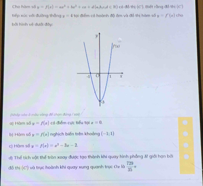 Cho hàm số y=f(x)=ax^3+bx^2+cx+d(a,b,e,d∈ R) có đồ thi(C) ). Biết rằng đồ thi(C)
tiếp xúc với đường thắng y=4 tại điểm có hoành độ âm và đồ thị hàm số y=f'(x) cho
bởi hình vẽ dưới đây:
(Nháp vào ở màu vàng để chọn đảng / sai)
a) Hàm số y=f(x) có điểm cực tiểu tại x=0.
b) Hàm số y=f(x) nghịch biến trên khoảng (-1;1)
c) Hàm số y=f(x)=x^3-3x-2
d) Thể tích vật thể tròn xoay được tạo thành khi quay hình phầng & giải hạn bởi
đồ thị (C) và trục hoành khi quay xung quanh trục Oz là  729/35 π