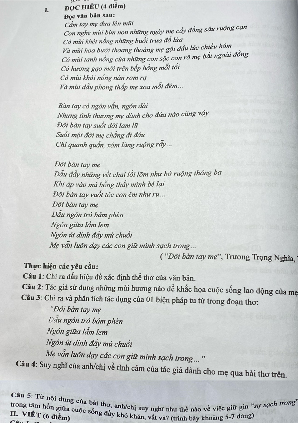 ĐQC HIÉU (4 điểm)
Đọc văn bản sau:
ầm tay mẹ đưa lên mũi
Con nghe mùi bùn non những ngày mẹ cấy đồng sâu ruộng cạn
Có mùi khét nắng những buổi trưa đồ lửa
Và mùi hoa bưởi thoang thoảng mẹ gội đầu lúc chiều hôm
Có mùi tanh nồng của những con sặc con rô mẹ bắt ngoài đồng
Có hương gạo mới trên bếp hồng mỗi tối
Có mùi khói nồng nàn rơm rạ
Và mùi dầu phong thấp mẹ xoa mỗi đêm...
Bàn tay có ngón vắn, ngón dài
Nhưng tình thương mẹ dành cho đứa nào cũng vậy
Đôi bàn tay suốt đời lam lũ
Suốt một đời mẹ chẳng đi đâu
Chi quanh quần, xóm làng ruộng rẫy...
Đôi bàn tay mẹ
Dẫu đầy những vết chai lồi lõm như bờ ruộng tháng ba
Khi áp vào má bỗng thấy mình bé lại
Đôi bàn tay vuốt tóc con êm như ru...
Đôi bàn tay mẹ
Dẫu ngón trỏ bám phèn
Ngón giữa lấm lem
Ngón út đính đầy mủ chuối
Mẹ vẫn luôn dạy các con giữ mình sạch trong...
( “Đôi bàn tay mẹ”, Trương Trọng Nghĩa,
Thực hiện các yêu cầu:
Câu 1: Chỉ ra dấu hiệu để xác định thể thơ của văn bản.
Câu 2: Tác giả sử dụng những mùi hương nào để khắc họa cuộc sống lao động của mẹ
Câu 3: Chỉ ra và phân tích tác dụng của 01 biện pháp tu từ trong đoạn thơ:
'Đôi bàn tay mẹ
Dẫu ngón trò bám phèn
Ngón giữa lấm lem
Ngón út dính đầy mủ chuối
Mẹ vẫn luôn dạy các con giữ mình sạch trong... ''
Câu 4: Suy nghĩ của anh/chị về tình cảm của tác giả dành cho mẹ qua bài thơ trên.
Câu 5: Từ nội dung của bài thơ, anh/chị suy nghĩ như thế nào về việc giữ gìn “sự sạch trong
trong tâm hồn giữa cuộc sống đầy khó khăn, vất vả? (trình bày khoảng 5-7 dòng)
II. VIÉT (6 điểm)