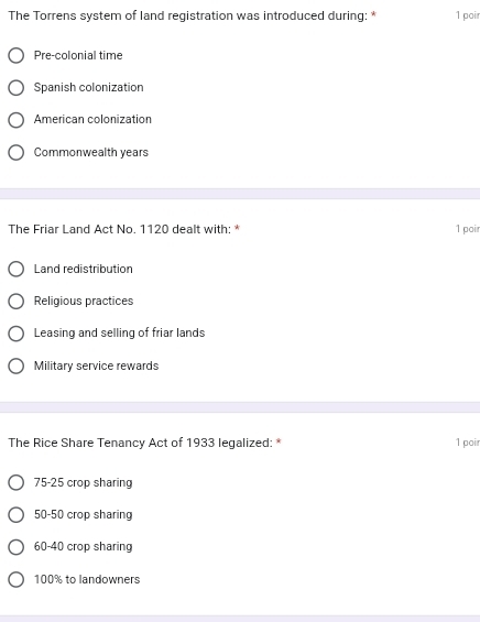 The Torrens system of land registration was introduced during: * 1 poi
Pre-colonial time
Spanish colonization
American colonization
Commonwealth years
The Friar Land Act No. 1120 dealt with: * 1 poir
Land redistribution
Religious practices
Leasing and selling of friar lands
Military service rewards
The Rice Share Tenancy Act of 1933 legalized: * 1 poi
75-25 crop sharing
50-50 crop sharing
60-40 crop sharing
100% to landowners