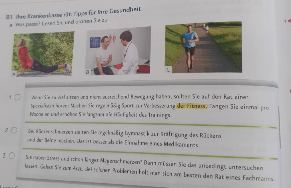 B1 Ihre Krankenkasse rät: Tipps für Ihre Gesundheit 
a Was passt? Lesen Sie und ordnen Sie zu. 
1 
7 Wenn Sie zu viel sitzen und nicht ausreichend Bewegung haben, sollten Sie auf den Rat einer 
Spezialistin hören: Machen Sie regelmäßig Sport zur Verbesserung der Fitness. Fangen Sie einmal pro 
Woche an und erhöhen Sie langsam die Häufgkeit des Trainings. 
2 Bei Rückenschmerzen sollten Sie regelmäßig Gymnastik zur Kräftigung des Rückens 
und der Beine machen. Das ist besser als die Einnahme eines Medikaments. 
3 Sie haben Stress und schon länger Magenschmerzen? Dann müssen Sie das unbedingt untersuchen 
lassen. Gehen Sie zum Arzt. Bei solchen Problemen holt man sich am besten den Rat eines Fachmanns.