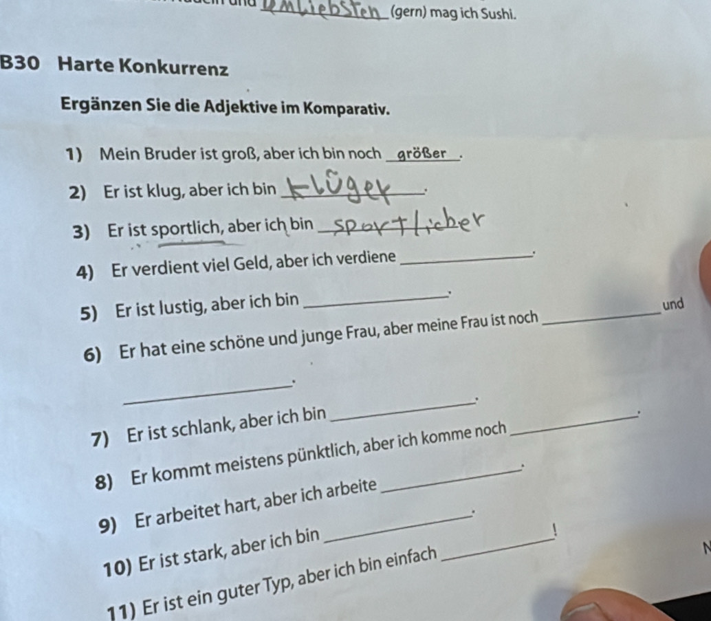 (gern) mag ich Sushi. 
B30 Harte Konkurrenz 
Ergänzen Sie die Adjektive im Komparativ. 
1) Mein Bruder ist groß, aber ich bin noch _größer_. 
2) Er ist klug, aber ich bin _. 
3) Er ist sportlich, aber ich bin_ 
4) Er verdient viel Geld, aber ich verdiene_ 
. 
5) Er ist lustig, aber ich bin 
_. 
und 
6) Er hat eine schöne und junge Frau, aber meine Frau ist noch 
_ 
_. 
_. 
7) Er ist schlank, aber ich bin 
_、 
8) Er kommt meistens pünktlich, aber ich komme noch 
. 
9) Er arbeitet hart, aber ich arbeite 
. 
N 
10) Er ist stark, aber ich bin 
11) Er ist ein guter Typ, aber ich bin einfach _！