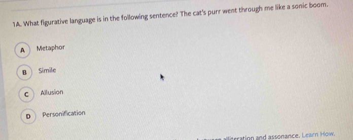 What figurative language is in the following sentence? The cat's purr went through me like a sonic boom.
A Metaphor
B Simile
c Allusion
D Personification
alliteration and assonance. Learn How.