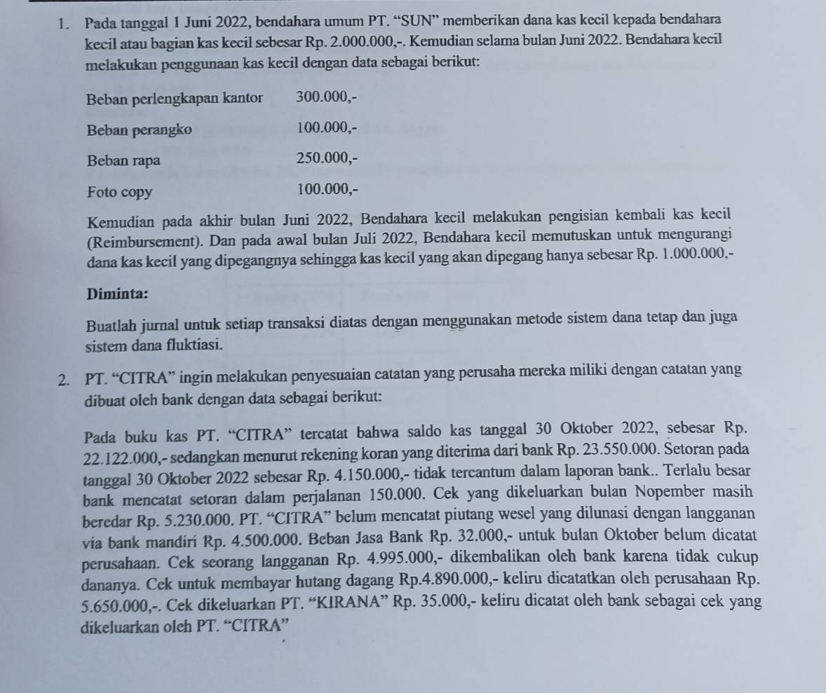 Pada tanggal 1 Juni 2022, bendahara umum PT. “SUN” memberikan dana kas kecil kepada bendahara
kecil atau bagian kas kecil sebesar Rp. 2.000.000,-. Kemudian selama bulan Juni 2022. Bendahara kecil
melakukan penggunaan kas kecil dengan data sebagai berikut:
Beban perlengkapan kantor 300.000,-
Beban perangko 100.000,-
Beban rapa 250.000,-
Foto copy 100.000,-
Kemudian pada akhir bulan Juni 2022, Bendahara kecil melakukan pengisian kembali kas kecil
(Reimbursement). Dan pada awal bulan Juli 2022, Bendahara kecil memutuskan untuk mengurangi
dana kas kecil yang dipegangnya sehingga kas kecil yang akan dipegang hanya sebesar Rp. 1.000.000,-
Diminta:
Buatlah jurnal untuk setiap transaksi diatas dengan menggunakan metode sistem dana tetap dan juga
sistem dana fluktiasi.
2. PT. “CITRA” ingin melakukan penyesuaian catatan yang perusaha mereka miliki dengan catatan yang
dibuat oleh bank dengan data sebagai berikut:
Pada buku kas PT. “CITRA” tercatat bahwa saldo kas tanggal 30 Oktober 2022, sebesar Rp.
22.122.000,- sedangkan menurut rekening koran yang diterima dari bank Rp. 23.550.000. Setoran pada
tanggal 30 Oktober 2022 sebesar Rp. 4.150.000,- tidak tercantum dalam laporan bank.. Terlalu besar
bank mencatat setoran dalam perjalanan 150.000. Cek yang dikeluarkan bulan Nopember masih
beredar Rp. 5.230.000. PT. “CITRA” belum mencatat piutang wesel yang dilunasi dengan langganan
via bank mandiri Rp. 4.500.000. Beban Jasa Bank Rp. 32.000,- untuk bulan Oktober belum dicatat
perusahaan. Cek seorang langganan Rp. 4.995.000,- dikembalikan oleh bank karena tidak cukup
dananya. Cek untuk membayar hutang dagang Rp.4.890.000,- keliru dicatatkan oleh perusahaan Rp.
5.650.000,-. Cek dikeluarkan PT. “KIRANA” Rp. 35.000,- keliru dicatat oleh bank sebagai cek yang
dikeluarkan oleh PT. “CITRA”