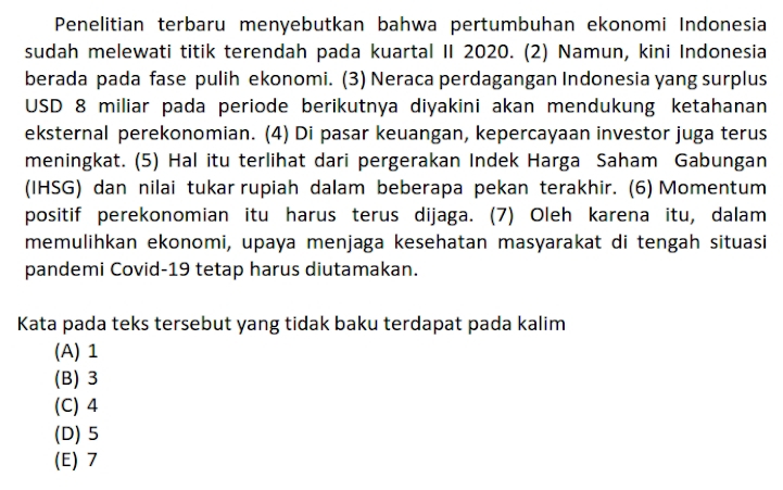 Penelitian terbaru menyebutkan bahwa pertumbuhan ekonomi Indonesia
sudah melewati titik terendah pada kuartal II 2020. (2) Namun, kini Indonesia
berada pada fase pulih ekonomi. (3) Neraca perdagangan Indonesia yang surplus
USD 8 miliar pada periode berikutnya diyakini akan mendukung ketahanan
eksternal perekonomian. (4) Di pasar keuangan, kepercayaan investor juga terus
meningkat. (5) Hal itu terlihat dari pergerakan Indek Harga Saham Gabungan
(IHSG) dan nilai tukar rupiah dalam beberapa pekan terakhir. (6) Momentum
positif perekonomian itu harus terus dijaga. (7) Oleh karena itu, dalam
memulihkan ekonomi, upaya menjaga kesehatan masyarakat di tengah situasi
pandemi Covid-19 tetap harus diutamakan.
Kata pada teks tersebut yang tidak baku terdapat pada kalim
(A) 1
(B) 3
(C) 4
(D) 5
(E) 7