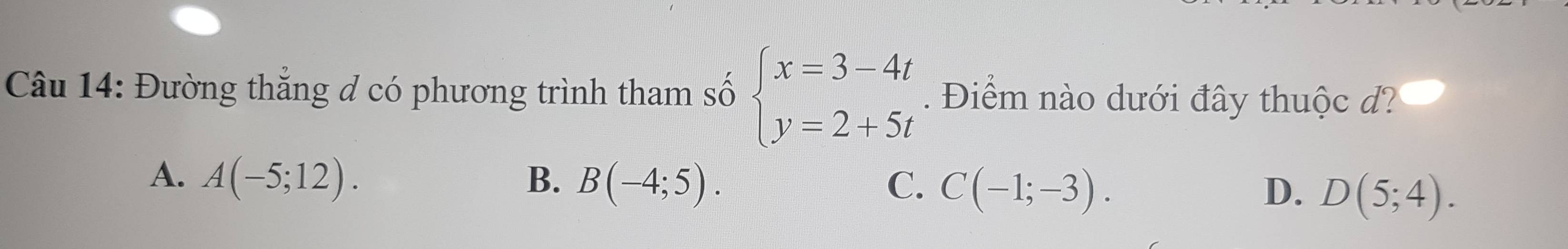 Đường thắng đ có phương trình tham số beginarrayl x=3-4t y=2+5tendarray.. Điểm nào dưới đây thuộc d?
A. A(-5;12). B. B(-4;5). C. C(-1;-3). D. D(5;4).