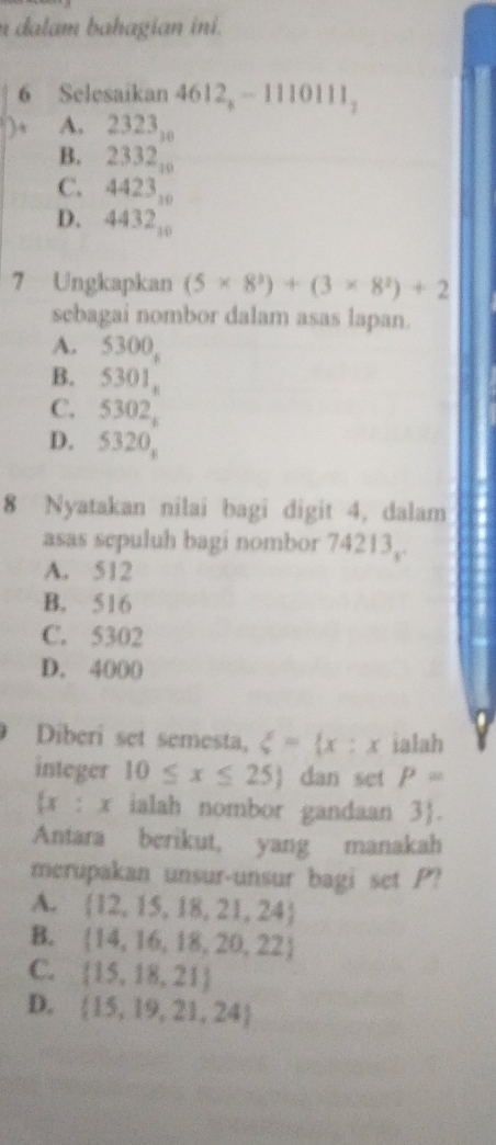 dalam bahagian ini.
6 Selesaikan 612_x-1110111_1
A.
B. beginarrayr 2323,_ 2332,233endarray 
C. 4423_10
D. 4432_10
7 Ungkapkan (5* 8^3)+(3* 8^2)+2
sebagai nombor dalam asas lapan.
A. 5300
B. 5301,
C. 5302,
D. 5320, 
8 Nyatakan nilai bagi digit 4, dalam
asas sepuluh bagi nombor 7421 3.
A. 512
B. 516
C. 5302
D. 4000
Diberi set semesta, xi = x:x ialah
integer 10≤ x≤ 25 dan set P=
x : x ialah nombor gandaan 3 .
Antara berikut, yang manakah
merupakan unsur-unsur bagi set P?
A.  12,15,18,21,24
B.  14,16,18,20,22
C.  15,18,21
D.  15,19,21,24