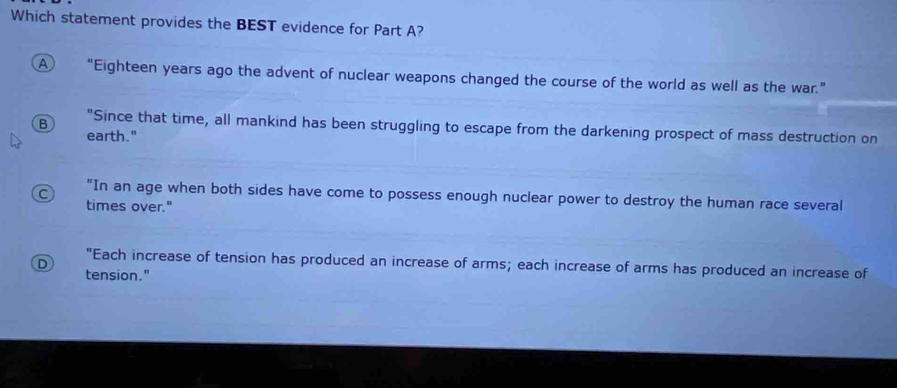 Which statement provides the BEST evidence for Part A?
A "Eighteen years ago the advent of nuclear weapons changed the course of the world as well as the war."
B "Since that time, all mankind has been struggling to escape from the darkening prospect of mass destruction on
earth."
C "In an age when both sides have come to possess enough nuclear power to destroy the human race several
times over."
"Each increase of tension has produced an increase of arms; each increase of arms has produced an increase of
D tension."