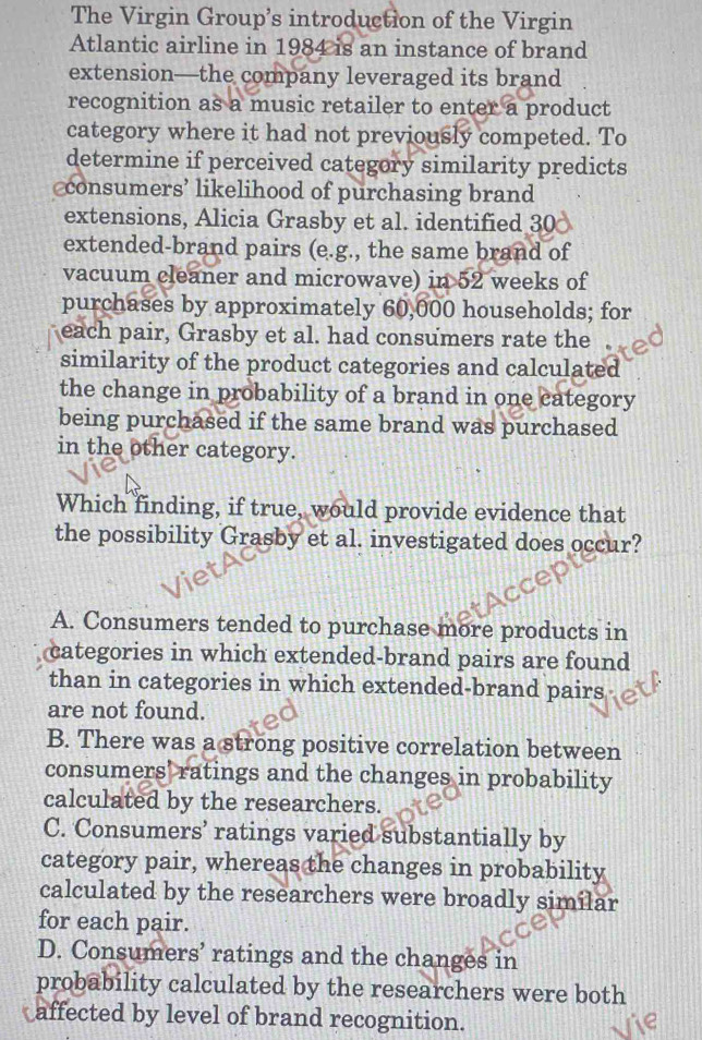 The Virgin Group’s introduction of the Virgin
Atlantic airline in 1984 is an instance of brand
extension—the company leveraged its brand
recognition as a music retailer to enter a product
category where it had not previously competed. To
determine if perceived category similarity predicts
consumers’ likelihood of purchasing brand
extensions, Alicia Grasby et al. identified 30
extended-brand pairs (e.g., the same brand of
vacuum cleaner and microwave) in 52 weeks of
purchases by approximately 60,000 households; for
each pair, Grasby et al. had consumers rate the .
similarity of the product categories and calculated
the change in probability of a brand in one category
being purchased if the same brand was purchased
in the other category.
Which finding, if true, would provide evidence that
the possibility Grasby et al. investigated does occur?
A. Consumers tended to purchase more products in
categories in which extended-brand pairs are found
than in categories in which extended-brand pairs
are not found.
B. There was a strong positive correlation between
consumers' ratings and the changes in probability
calculated by the researchers.
C. Consumers’ ratings varied substantially by
category pair, whereas the changes in probability
calculated by the researchers were broadly similar
for each pair.
D. Consumers’ ratings and the changes in
probability calculated by the researchers were both
affected by level of brand recognition.