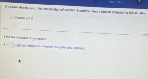 If y varies directly as x, find the constant of variation k and the direct variation equation for the situation.
y=2 when x= 1/7 
Find the constant of variation k
k=□ (Type an integer or a fraction. Simplify your answer.)