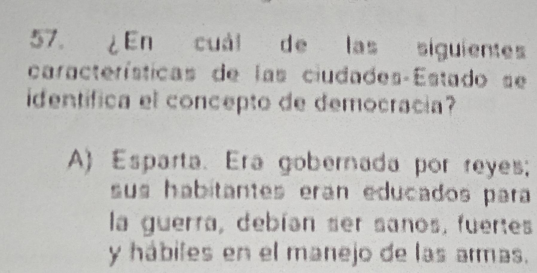 ¿En cuál de las siguienes
características de las ciudades-Estado se
identífica el concepto de democracia?
A) Esparta. Era gobernada por reyes;
sus habitantes eran educados para
la guerra, debían ser sanos, fuertes
y hábiles en el manejo de las armas.