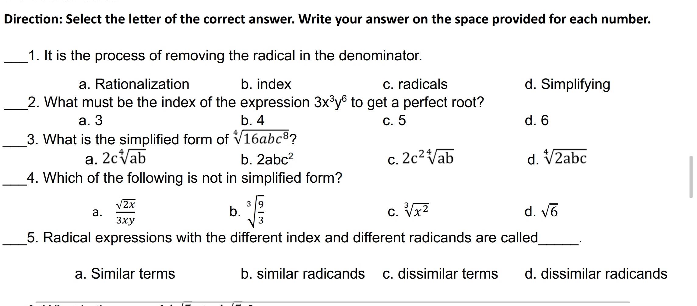 Direction: Select the letter of the correct answer. Write your answer on the space provided for each number.
_1. It is the process of removing the radical in the denominator.
a. Rationalization b. index c. radicals d. Simplifying
_2. What must be the index of the expression 3x^3y^6 to get a perfect root?
a. 3 b. 4 c. 5 d. 6
_3. What is the simplified form of sqrt[4](16abc^8) ?
a. 2csqrt[4](ab) b. 2abc^2 C. 2c^2sqrt[4](ab) d. sqrt[4](2abc)
_4. Which of the following is not in simplified form?
a.  sqrt(2x)/3xy  b. sqrt[3](frac 9)3 sqrt[3](x^2) d. sqrt(6)
C.
_5. Radical expressions with the different index and different radicands are called_
a. Similar terms b. similar radicands c. dissimilar terms d. dissimilar radicands