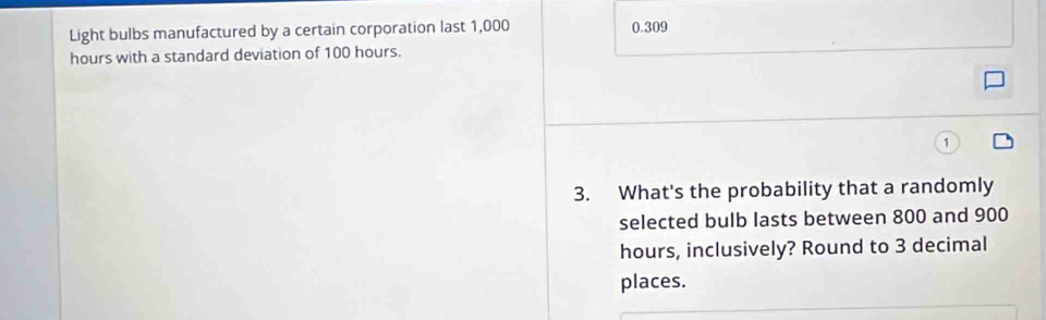 Light bulbs manufactured by a certain corporation last 1,000 0.309
hours with a standard deviation of 100 hours.
3. What's the probability that a randomly
selected bulb lasts between 800 and 900
hours, inclusively? Round to 3 decimal
places.