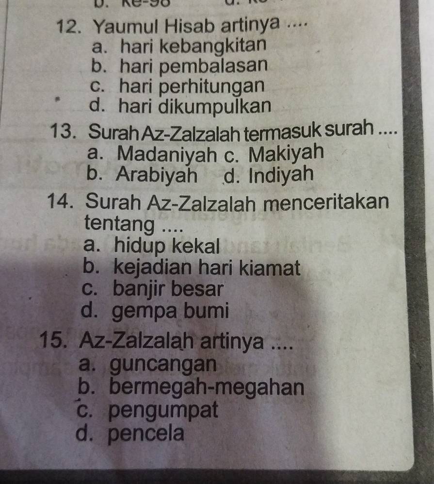 KC-90
12. Yaumul Hisab artinya ...⋅
a. hari kebangkitan
b. hari pembalasan
c. hari perhitungan
d. hari dikumpulkan
13. Surah Az-Zalzalah termasuk surah_
a. Madaniyah c. Makiyah
b. Arabiyah d. Indiyah
14. Surah Az-Zalzalah menceritakan
tentang ....
a. hidup kekal
b. kejadian hari kiamat
c. banjir besar
d. gempa bumi
15. Az-Zalzalah artinya ....
a. guncangan
b. bermegah-megahan
c. pengumpat
d. pencela