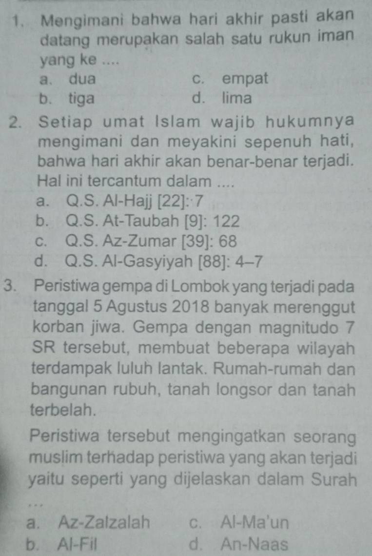 Mengimani bahwa hari akhir pasti akan
datang merupakan salah satu rukun iman
yang ke ....
a. dua c. empat
b. tiga dá lima
2. Setiap umat Islam wajib hukumnya
mengimani dan meyakini sepenuh hati,
bahwa hari akhir akan benar-benar terjadi.
Hal ini tercantum dalam ....
a. Q.S. Al-Hajj [22]:·7
b. Q.S. At-Taubah [9]: 122
c. Q.S. Az-Zumar [ 39 ]: 68
d. Q.S. Al-Gasyiyah [88]: 4 -7
3. Peristiwa gempa di Lombok yang terjadi pada
tanggal 5 Agustus 2018 banyak merenggut
korban jiwa. Gempa dengan magnitudo 7
SR tersebut, membuat beberapa wilayah
terdampak luluh lantak. Rumah-rumah dan
bangunan rubuh, tanah longsor dan tanah
terbelah.
Peristiwa tersebut mengingatkan seorang
muslim terhadap peristiwa yang akan terjadi
yaitu seperti yang dijelaskan dalam Surah
, . .
a. Az-Zalzalah c. Al-Ma'un
b. Al-Fil d. An-Naas