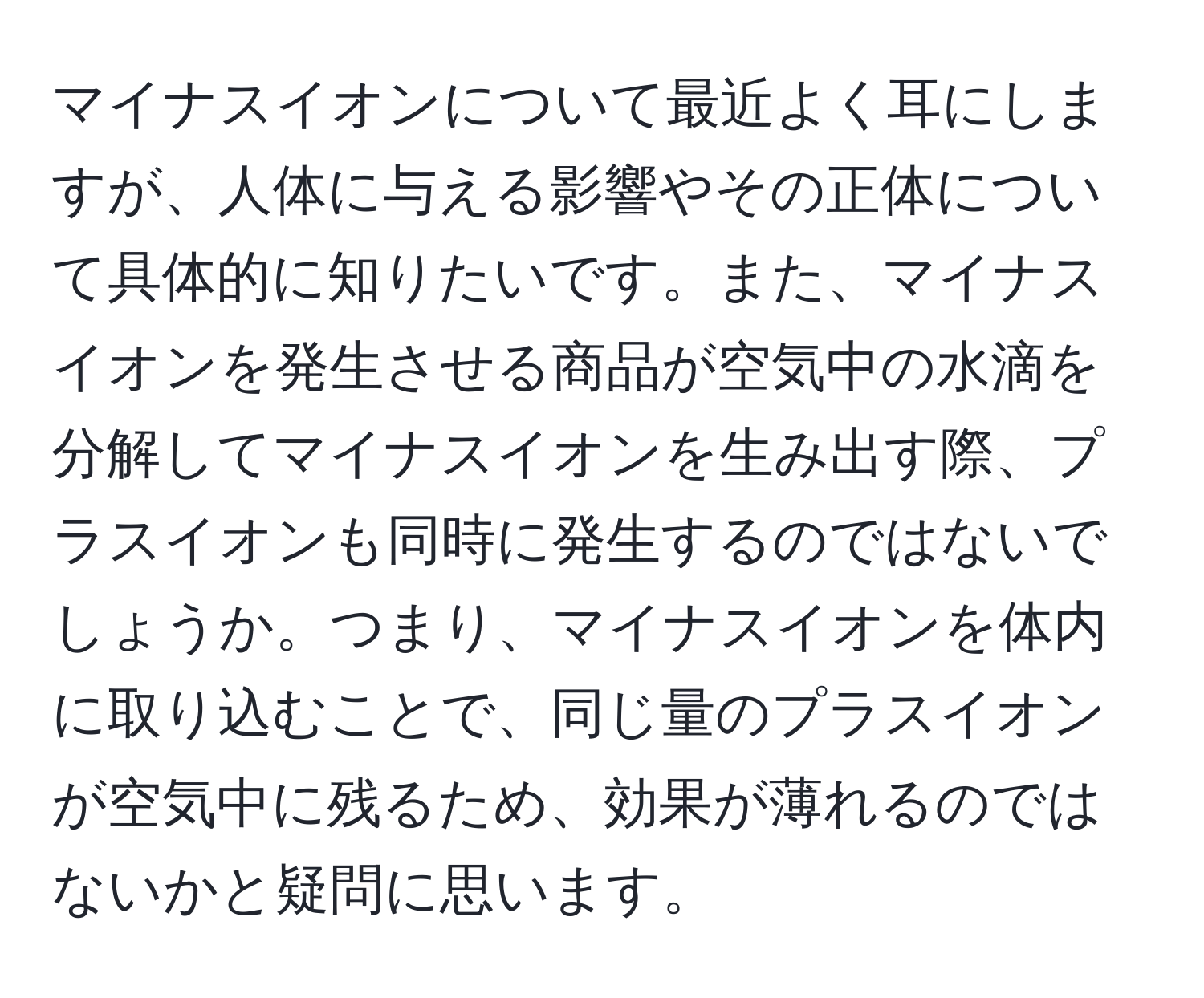 マイナスイオンについて最近よく耳にしますが、人体に与える影響やその正体について具体的に知りたいです。また、マイナスイオンを発生させる商品が空気中の水滴を分解してマイナスイオンを生み出す際、プラスイオンも同時に発生するのではないでしょうか。つまり、マイナスイオンを体内に取り込むことで、同じ量のプラスイオンが空気中に残るため、効果が薄れるのではないかと疑問に思います。