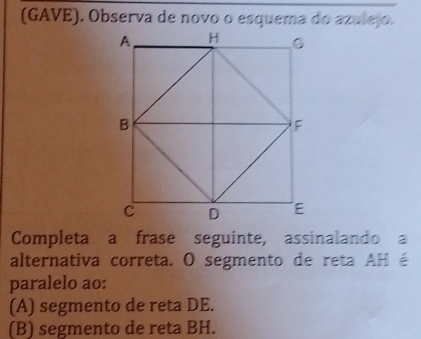 (GAVE). Observa de novo o esquema do azulejo.
Completa a frase seguinte, assinalando a
alternativa correta. O segmento de reta AH é
paralelo ao:
(A) segmento de reta DE.
(B) segmento de reta BH.