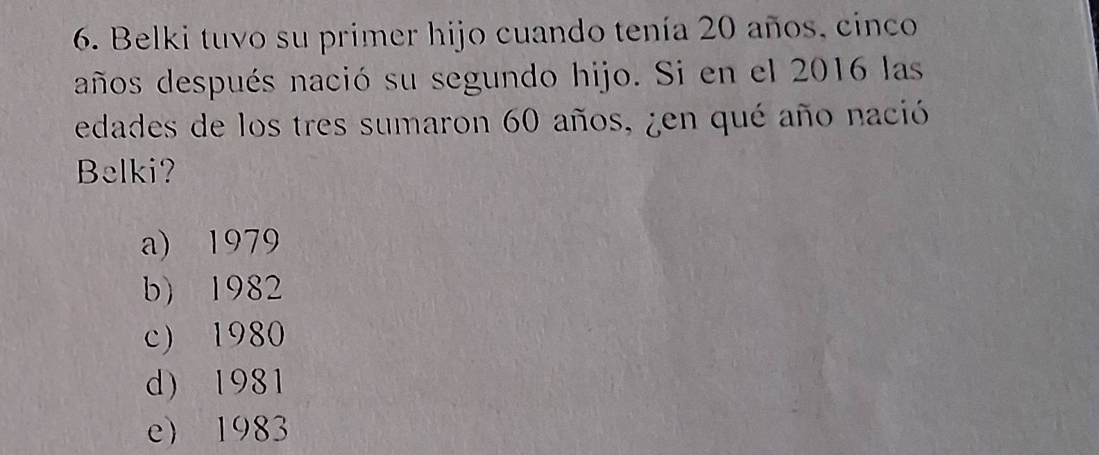 Belki tuvo su primer hijo cuando tenía 20 años, cinco
años después nació su segundo hijo. Si en el 2016 las
edades de los tres sumaron 60 años, ¿en qué año nació
Belki?
a) 1979
b) 1982
c) 1980
d) 1981
e) 1983