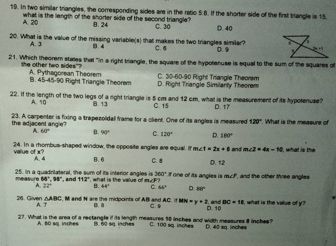 In two similar triangles, the corresponding sides are in the ratio 5:8. If the shorter side of the first triangle is 15,
what is the length of the shorter side of the second triangle?
A. 20 B. 24 D. 40
C. 30
20. What is the value of the missing variable(s) that makes the two triangles similar?
A. 3 B. 4
C. 6 D. 9 
21. Which theorem states that "In a right triangle, the square of the hypotenuse is equal to the sum of the squares of
the other two sides"?
A. Pythagorean Theorem C. 30-60-90 Right Triangle Theorem
B. 45-45-90 Right Triangle Theorem D. Right Triangle Similarity Theorem
22. If the length of the two legs of a right triangle is 5 cm and 12 cm, what is the measurement of its hypotenuse?
A. 10 B. 13 C. 15 D. 17
23. A carpenter is fixing a trapezoidal frame for a client. One of its angles is measured 120°. What is the measure of
the adjacent angle?
A. 60° B. 90° C. 120° D. 180°
24. In a rhombus-shaped window, the opposite angles are equal. If m∠ 1=2x+6 and m∠ 2=4x-10
value of x? , what is the
A. 4 B. 6 C. 8
D. 12
25. In a quadrilateral, the sum of its interior angles is 360° If one of its angles is m∠ F , and the other three angles
measure 66°,98° , and 112° , what is the value of m∠ F ?
A. 22° B. 44° C. 66° D. 88°
e
26. Given △ ABC , M and N are the midpoints of AB and AC. If MN=y+2 , and BC=18 , what is the value of y?
A. 7 B. 8 C. 9 D. 10
27. What is the area of a rectangle if its length measures 10 inches and width measures 8 inches?
A. 80 sq. inches B. 60 sq. inches C. 100 sq. inches D. 40 sq. inches
