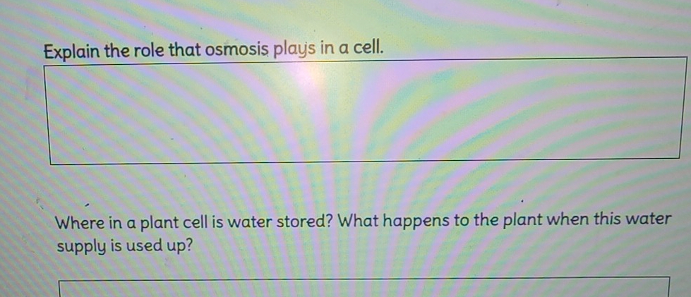 Explain the role that osmosis plays in a cell. 
Where in a plant cell is water stored? What happens to the plant when this water 
supply is used up?