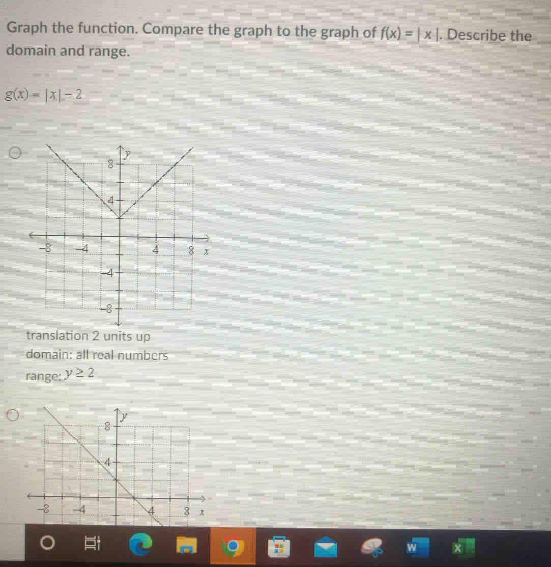 Graph the function. Compare the graph to the graph of f(x)=|x|. Describe the
domain and range.
g(x)=|x|-2
translation 2 units up
domain: all real numbers
range: y≥ 2