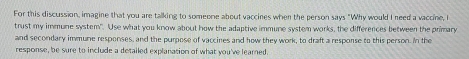 For this discussion, imagine that you are talking to someone about vaccines when the person says "Why would I need a vaccine, 
trust my immune system". Use what you know about how the adaptive immune system works, the differences between the primary 
and secondary immune responses, and the purpose of vaccines and how they work, to draft a response to this person. In the 
response, be sure to include a detailed explanation of what you've learned.