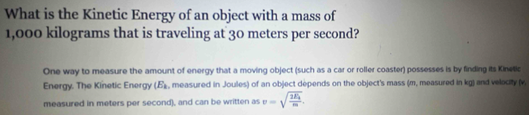 What is the Kinetic Energy of an object with a mass of
1,000 kilograms that is traveling at 30 meters per second? 
One way to measure the amount of energy that a moving object (such as a car or roller coaster) possesses is by finding its Kinetic 
Energy. The Kinetic Energy (E_k , measured in Joules) of an object depends on the object's mass (m, measured in kg) and velocity (v
measured in meters per second), and can be written as v=sqrt(frac 2E_k)m.