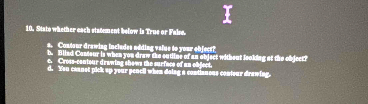 State whether each statement below is True or False. 
a. Contour drawing includes adding value to your object? 
b. Blind Contour is when you draw the outline of an object without looking at the object? 
c. Cross-contour drawing shows the surface of an object. 
d. You cannot pick up your pencil when doing a continuous contour drawing.