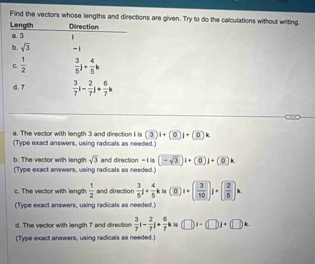 Find the vectors whose lengths and directions are given. Try to do the calculations without writing.
a. The vector with length 3 and direction i is (3)i+(0)j+(0)k.
(Type exact answers, using radicals as needed.)
b. The vector with length sqrt(3) and direction - i is (-sqrt(3))i+(0)j+(0)k.
(Type exact answers, using radicals as needed.)
c. The vector with length  1/2  and direction  3/5 j+ 4/5 k is (0)i+( 3/10 )j+( 2/5 )k.
(Type exact answers, using radicals as needed.)
d. The vector with length 7 and direction  3/7 i- 2/7 j+ 6/7 k is (□ )i-(□ )j+(□ )k.
(Type exact answers, using radicals as needed.)