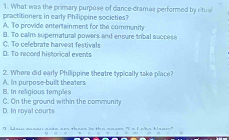 What was the primary purpose of dance dramas performed by ritual
practitioners in early Philippine societies?
A. To provide entertainment for the community
B. To calm supernatural powers and ensure tribal success
C. To celebrate harvest festivals
D. To record historical events
2. Where did early Philippine theatre typically take place?
A. In purpose-built theaters
B. In religious temples
C. On the ground within the community
D. In royal courts
, u thara in the aaam "I a I aha Maara"

`