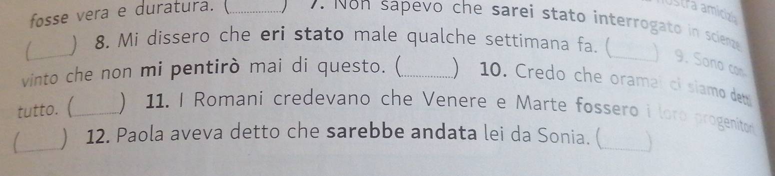 fosse vera e duratura. (_ 
ustra amicizó 
) 7. Non sapevo che sarei stato interrogato in scienze 
_1 
) 8. Mi dissero che eri stato male qualche settimana fa. (_ 
9. Sono con 
vinto che non mi pentirò mai di questo. (_  10. Credo che oramal ci siamo dett 
tutto. (_ ) 11. I Romani credevano che Venere e Marte fossero i loro progenitor 
_) 12. Paola aveva detto che sarebbe andata lei da Sonia. (_