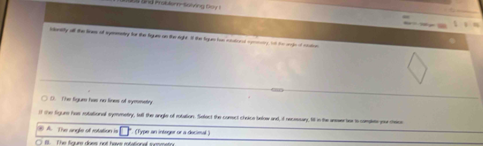 and Problem-Solving Goy 
identifly all the lines of symmetry for the figues on the right. If the figue has rstional symmntry, fo the anje of cation
D. The figure has no lines of symmetry
if the figure has rotational symmetry, tell the angle of rotation. Select the correct choice below and, if necessay, fill in the answer bex to camplete your cheice
. A. The angle of rotation is (Type an integer or a decimal.)
B. The figure does not have rotational symmetry