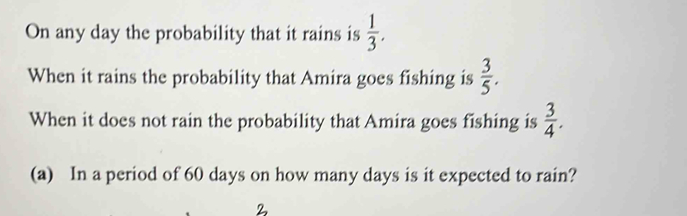 On any day the probability that it rains is  1/3 . 
When it rains the probability that Amira goes fishing is  3/5 . 
When it does not rain the probability that Amira goes fishing is  3/4 . 
(a) In a period of 60 days on how many days is it expected to rain?