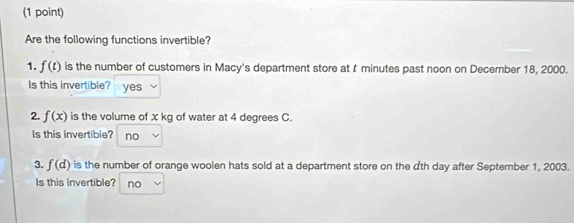 Are the following functions invertible?
1. f(t) is the number of customers in Macy's department store at t minutes past noon on December 18, 2000.
Is this invertible? yes
2. f(x) is the volume of x kg of water at 4 degrees C.
Is this invertible? no
3. f(d) is the number of orange woolen hats sold at a department store on the dth day after September 1, 2003.
Is this invertible? no