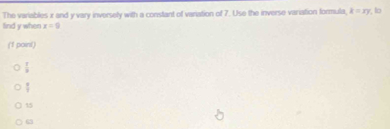 The variables x and y vary inversely with a constant of variation of 7. Use the inverse variation formula, k=xy , to
find y when x=9
(1 point)
 1/3 
 □ /7 
15
63