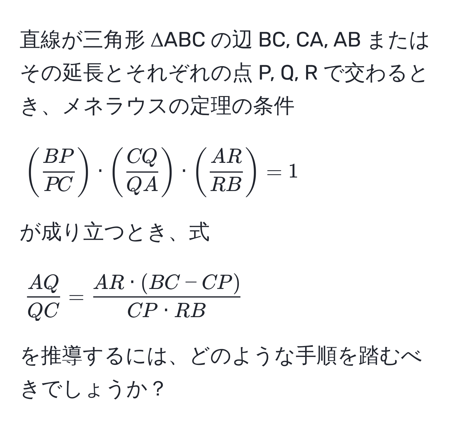 直線が三角形 ΔABC の辺 BC, CA, AB またはその延長とそれぞれの点 P, Q, R で交わるとき、メネラウスの定理の条件 [
( BP/PC ) · ( CQ/QA ) · ( AR/RB ) = 1
]
が成り立つとき、式 [
 AQ/QC  =  (AR · (BC - CP))/CP · RB 
]
を推導するには、どのような手順を踏むべきでしょうか？