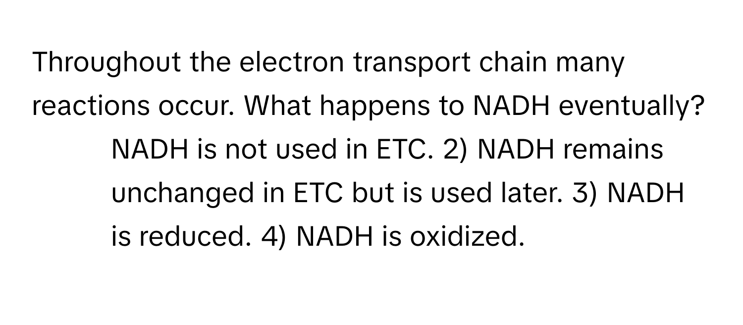 Throughout the electron transport chain many reactions occur. What happens to NADH eventually?

1) NADH is not used in ETC. 2) NADH remains unchanged in ETC but is used later. 3) NADH is reduced. 4) NADH is oxidized.