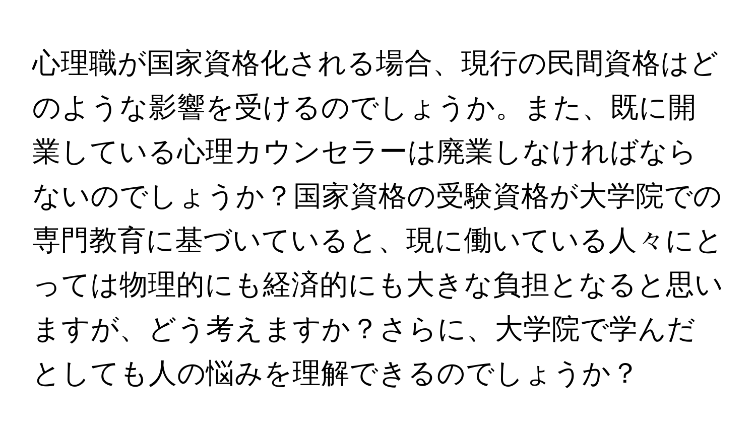 心理職が国家資格化される場合、現行の民間資格はどのような影響を受けるのでしょうか。また、既に開業している心理カウンセラーは廃業しなければならないのでしょうか？国家資格の受験資格が大学院での専門教育に基づいていると、現に働いている人々にとっては物理的にも経済的にも大きな負担となると思いますが、どう考えますか？さらに、大学院で学んだとしても人の悩みを理解できるのでしょうか？