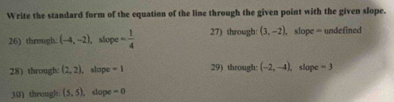 Write the standard form of the equation of the line through the given point with the given slope. 
26) through. (-4,-2) ，slope = 1/4 
27) through: (3,-2) , slope = undefined 
28) through: (2,2) , slope =1 29) through: (-2,-4) , slope =3
30) through: (5,5) , slope =0