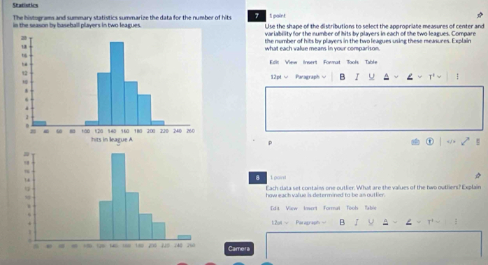 Statistics 
The histograms and summary statistics summarize the data for the number of hits 7 1 point 
in the season by baseball players in two leagues. Use the shape of the distributions to select the appropriate measures of center and 
variability for the number of hits by players in each of the two leagues. Compare 
the number of hits by players in the two leagues using these measures. Explain 
what each value means in your comparison. 
Edit View Insert Format Tools Table 
12pt √ Paragraph B I : 
ρ 
H 
B 1 point 
Each data set contains one outlier. What are the values of the two outliers? Explain 
how each value is determined to be an outlier. 
Edit View Insert Formal Tools Table 
12nt √ Paragraph B I U : 
Camera