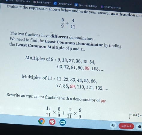 Bool:s *or Kicis NC Rapididentity r Clever | Portall A Savvas EasyEfdge CoollWethGerr es 
Evaluate the expression shown below and write your answer as a fraction in s
 5/9 + 4/11 
The two fractions have different denominators. 
We need to find the Least Common Denominator by finding 
the Least Common Multiple of 9 and 11. 
Multiples of 9 : 9, 18, 27, 36, 45, 54,
63, 72, 81, 90, 99, 108, ... 
Multiples of 11 : 11, 22, 33, 44, 55, 66,
77, 88, 99, 110, 121, 132, ... 
Rewrite as equivalent fractions with a denominator of 99 :
 11/11 *  5/9 + 4/11 *  9/9 
 11/11  and  p/p  n 
1 
Sign out