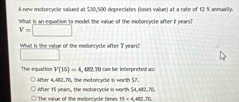 A new motorcycle valued at $30,500 depreciates (loses value) at a rate of 12 % annually.
What is an equation to model the value of the motorcycle after t years?
V=□
What is the value of the motorcycle after 7 years?
□ □ □ □
The equation V(15)=4,482.70 can be interpreted as:
After 4,482.70, the motorcycle is worth $7.
After 15 years, the motorcycle is worth $4,482.70.
The value of the motorcycle times 15=4,482.70.